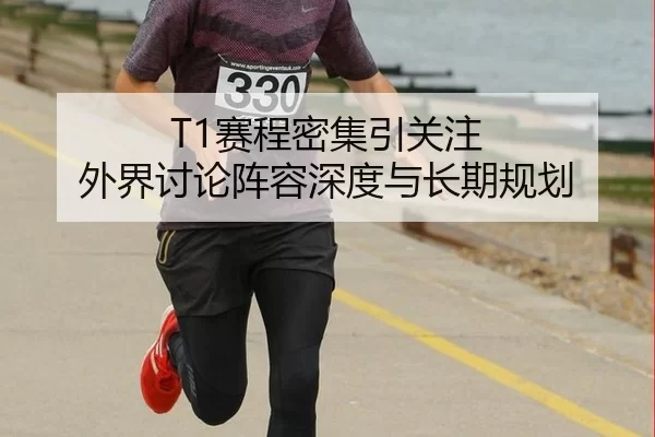 T1赛程密集引关注 外界讨论阵容深度与长期规划